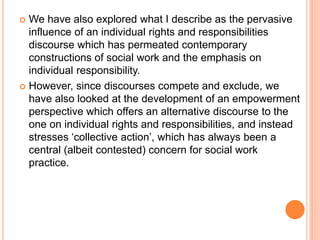  We have also explored what I describe as the pervasive
influence of an individual rights and responsibilities
discourse which has permeated contemporary
constructions of social work and the emphasis on
individual responsibility.
 However, since discourses compete and exclude, we
have also looked at the development of an empowerment
perspective which offers an alternative discourse to the
one on individual rights and responsibilities, and instead
stresses ‘collective action’, which has always been a
central (albeit contested) concern for social work
practice.
 