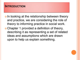 INTRODUCTION
 In looking at the relationship between theory
and practice, we are considering the role of
theory to informing practice in social work.
 Chapter 1 provided a definition of theory,
describing it as representing a set of related
ideas and assumptions which are drawn
upon to help us explain something.
 