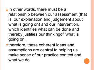 In other words, there must be a
relationship between our assessment (that
is, our explanation and judgement about
what is going on) and our intervention,
which identifies what can be done and
thereby justifies our thinkingof ‘what is
going on’.
therefore, these coherent ideas and
assumptions are central to helping us
make sense of our practice context and
what we do.
 