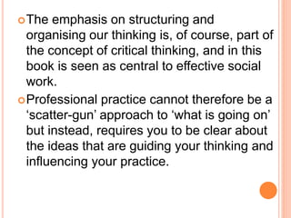 The emphasis on structuring and
organising our thinking is, of course, part of
the concept of critical thinking, and in this
book is seen as central to effective social
work.
Professional practice cannot therefore be a
‘scatter-gun’ approach to ‘what is going on’
but instead, requires you to be clear about
the ideas that are guiding your thinking and
influencing your practice.
 