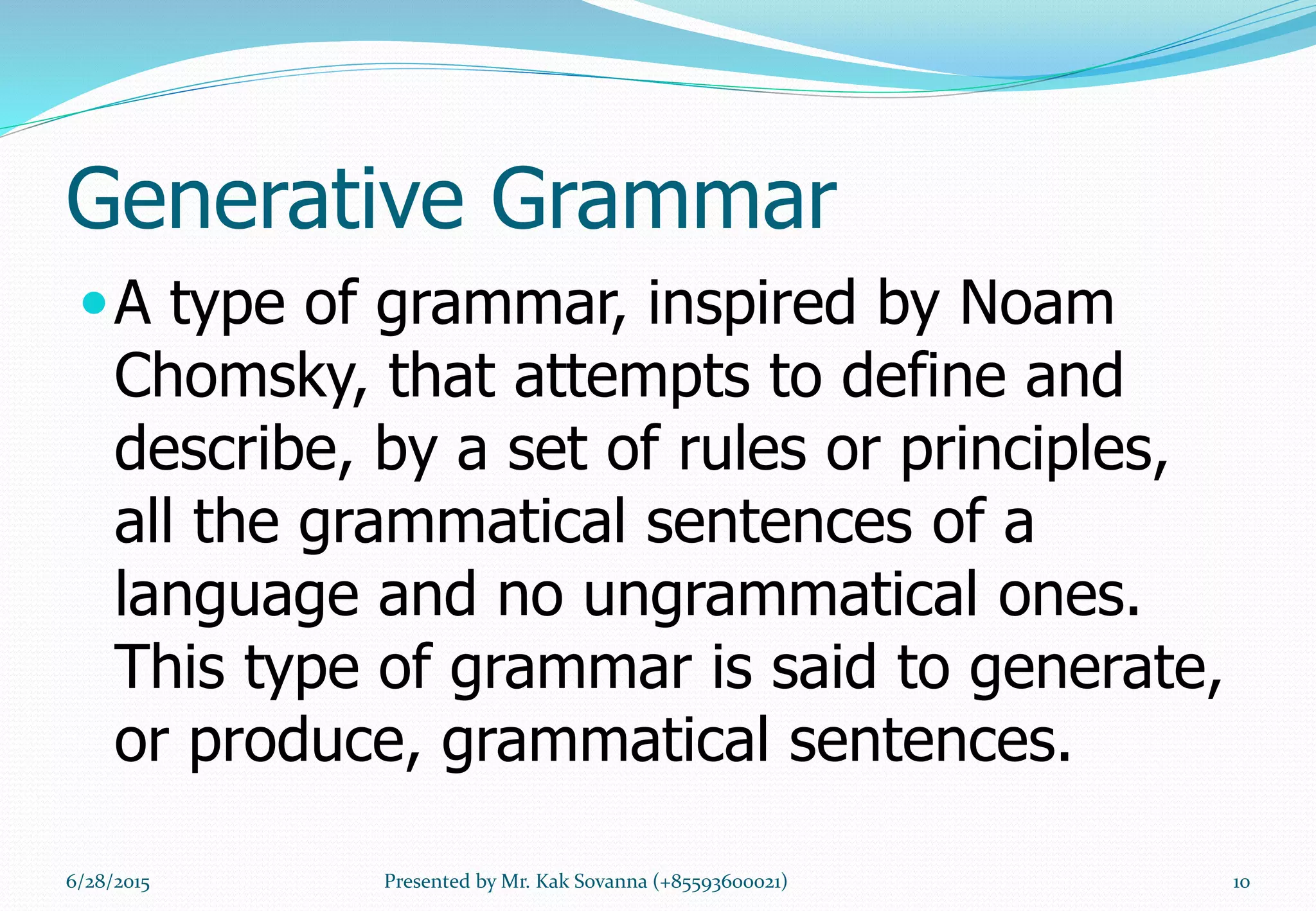 Generative Grammar
A type of grammar, inspired by Noam
Chomsky, that attempts to define and
describe, by a set of rules or principles,
all the grammatical sentences of a
language and no ungrammatical ones.
This type of grammar is said to generate,
or produce, grammatical sentences.
6/28/2015 10Presented by Mr. Kak Sovanna (+85593600021)
 