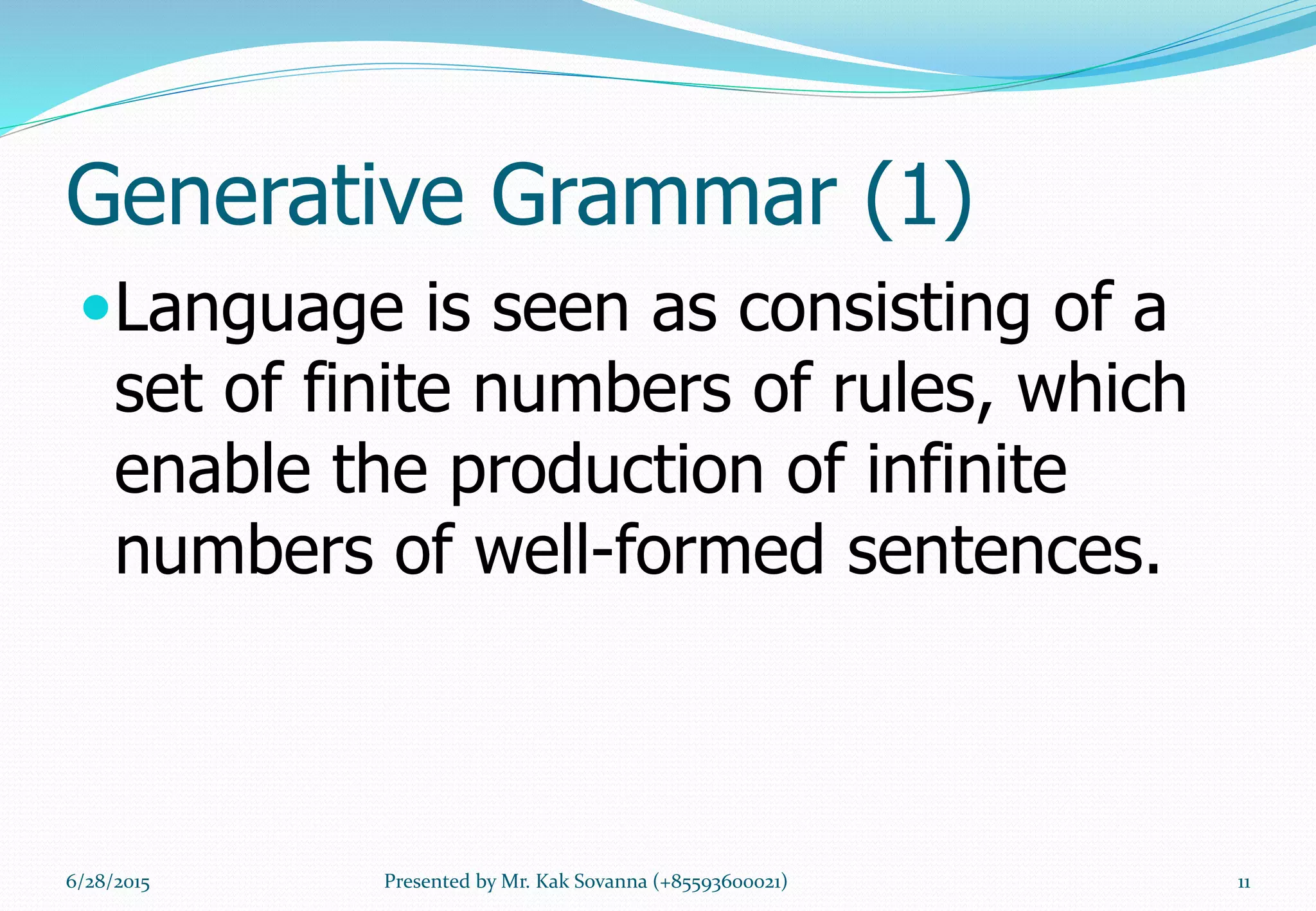 Generative Grammar (1)
Language is seen as consisting of a
set of finite numbers of rules, which
enable the production of infinite
numbers of well-formed sentences.
6/28/2015 11Presented by Mr. Kak Sovanna (+85593600021)
 
