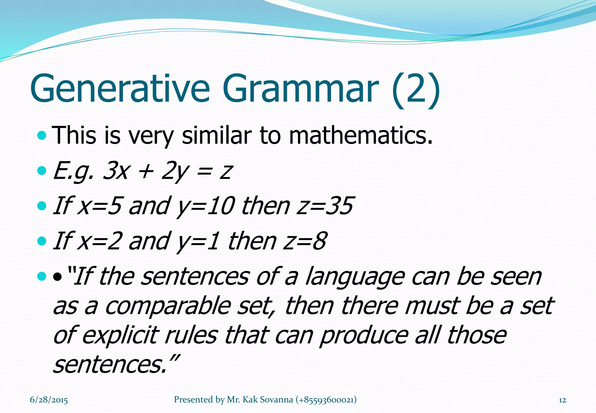 Generative Grammar (2)
 This is very similar to mathematics.
 E.g. 3x + 2y = z
 If x=5 and y=10 then z=35
 If x=2 and y=1 then z=8
 •“If the sentences of a language can be seen
as a comparable set, then there must be a set
of explicit rules that can produce all those
sentences.”
6/28/2015 12Presented by Mr. Kak Sovanna (+85593600021)
 