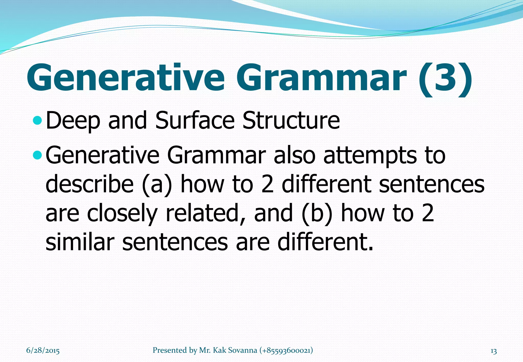 Generative Grammar (3)
Deep and Surface Structure
Generative Grammar also attempts to
describe (a) how to 2 different sentences
are closely related, and (b) how to 2
similar sentences are different.
6/28/2015 13Presented by Mr. Kak Sovanna (+85593600021)
 