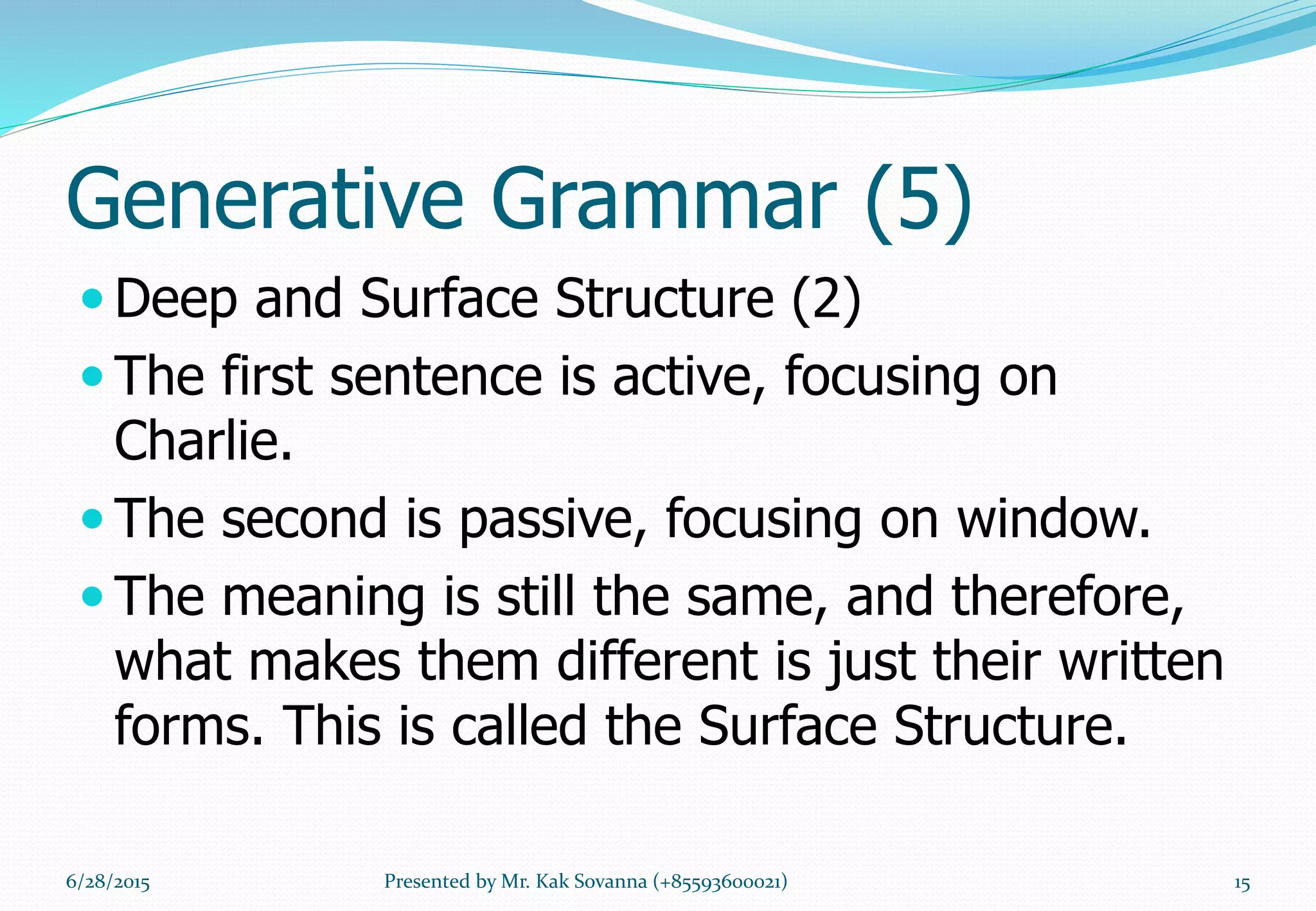 Generative Grammar (5)
 Deep and Surface Structure (2)
 The first sentence is active, focusing on
Charlie.
 The second is passive, focusing on window.
 The meaning is still the same, and therefore,
what makes them different is just their written
forms. This is called the Surface Structure.
6/28/2015 15Presented by Mr. Kak Sovanna (+85593600021)
 