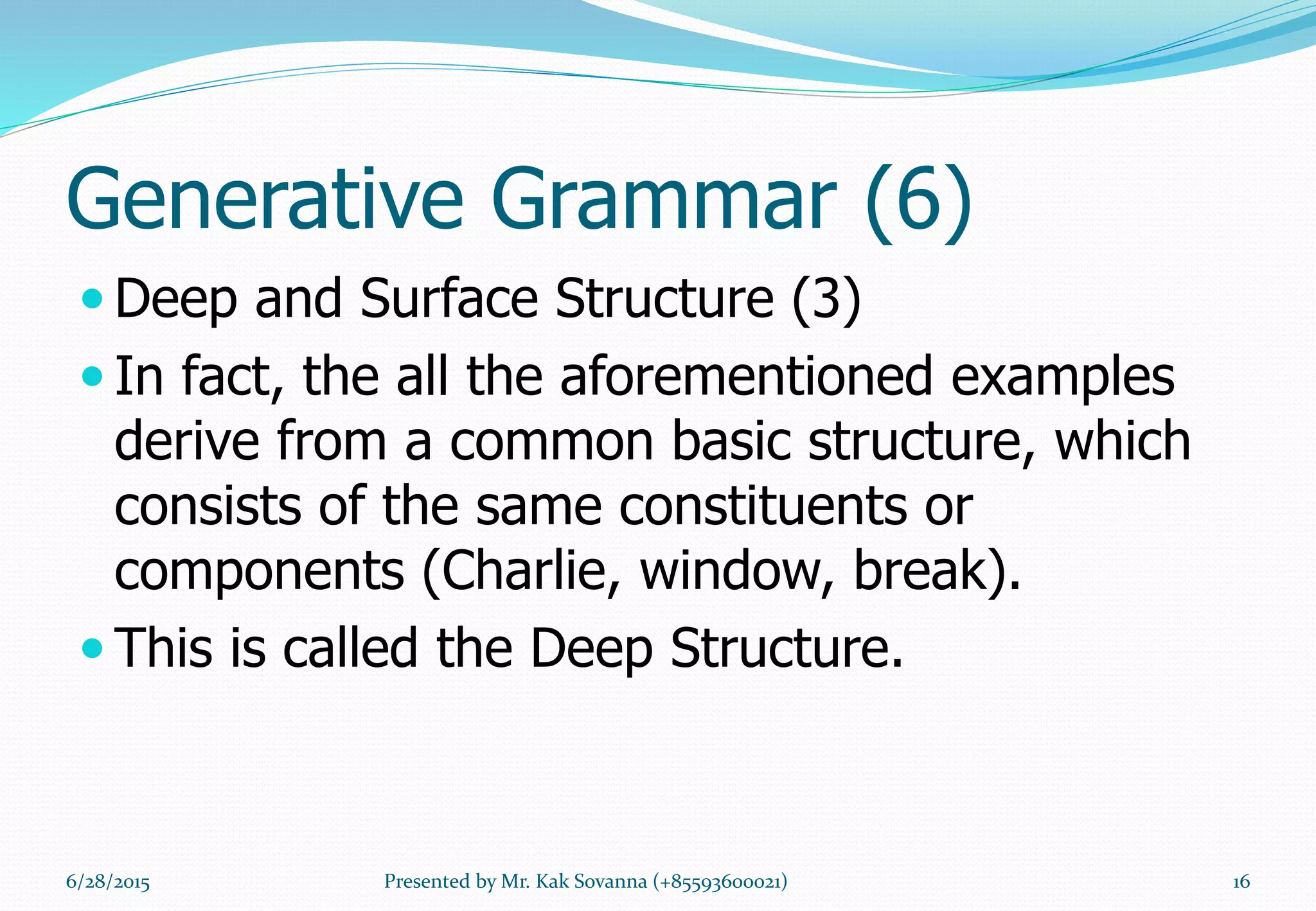 Generative Grammar (6)
 Deep and Surface Structure (3)
 In fact, the all the aforementioned examples
derive from a common basic structure, which
consists of the same constituents or
components (Charlie, window, break).
 This is called the Deep Structure.
6/28/2015 16Presented by Mr. Kak Sovanna (+85593600021)
 