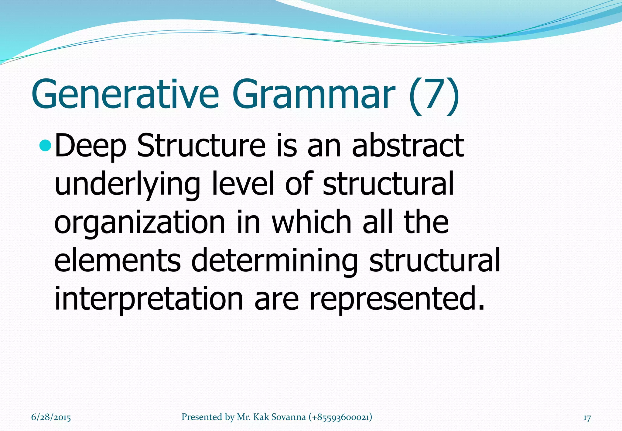 Generative Grammar (7)
Deep Structure is an abstract
underlying level of structural
organization in which all the
elements determining structural
interpretation are represented.
6/28/2015 17Presented by Mr. Kak Sovanna (+85593600021)
 