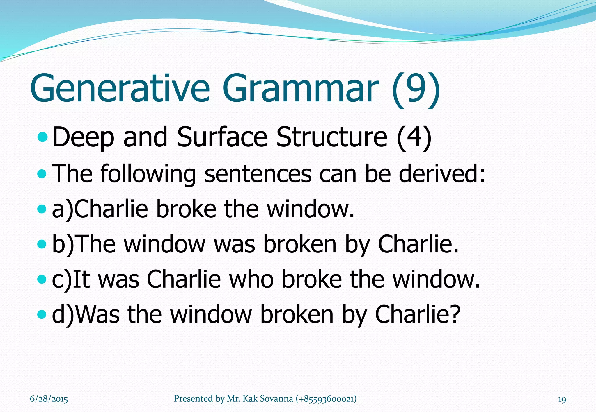Generative Grammar (9)
Deep and Surface Structure (4)
 The following sentences can be derived:
 a)Charlie broke the window.
 b)The window was broken by Charlie.
 c)It was Charlie who broke the window.
 d)Was the window broken by Charlie?
6/28/2015 19Presented by Mr. Kak Sovanna (+85593600021)
 