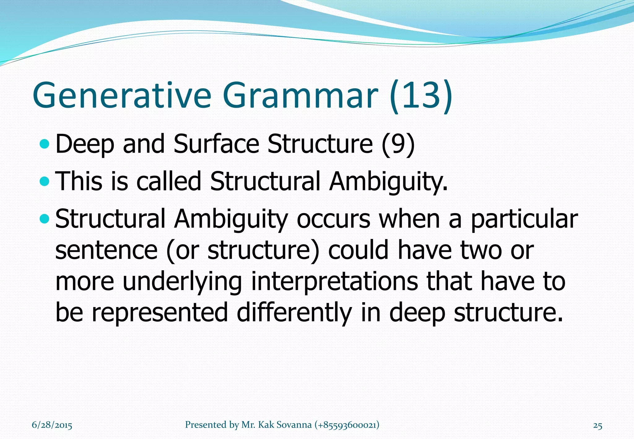 Generative Grammar (13)
 Deep and Surface Structure (9)
 This is called Structural Ambiguity.
 Structural Ambiguity occurs when a particular
sentence (or structure) could have two or
more underlying interpretations that have to
be represented differently in deep structure.
6/28/2015 Presented by Mr. Kak Sovanna (+85593600021) 25
 