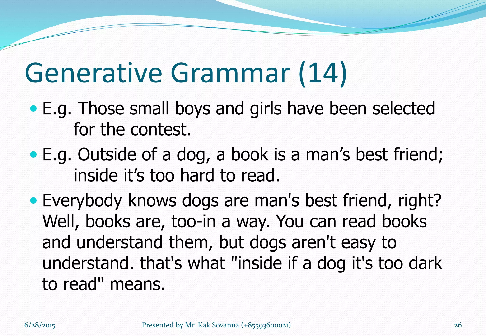 Generative Grammar (14)
 E.g. Those small boys and girls have been selected
for the contest.
 E.g. Outside of a dog, a book is a man’s best friend;
inside it’s too hard to read.
 Everybody knows dogs are man's best friend, right?
Well, books are, too-in a way. You can read books
and understand them, but dogs aren't easy to
understand. that's what "inside if a dog it's too dark
to read" means.
6/28/2015 Presented by Mr. Kak Sovanna (+85593600021) 26
 