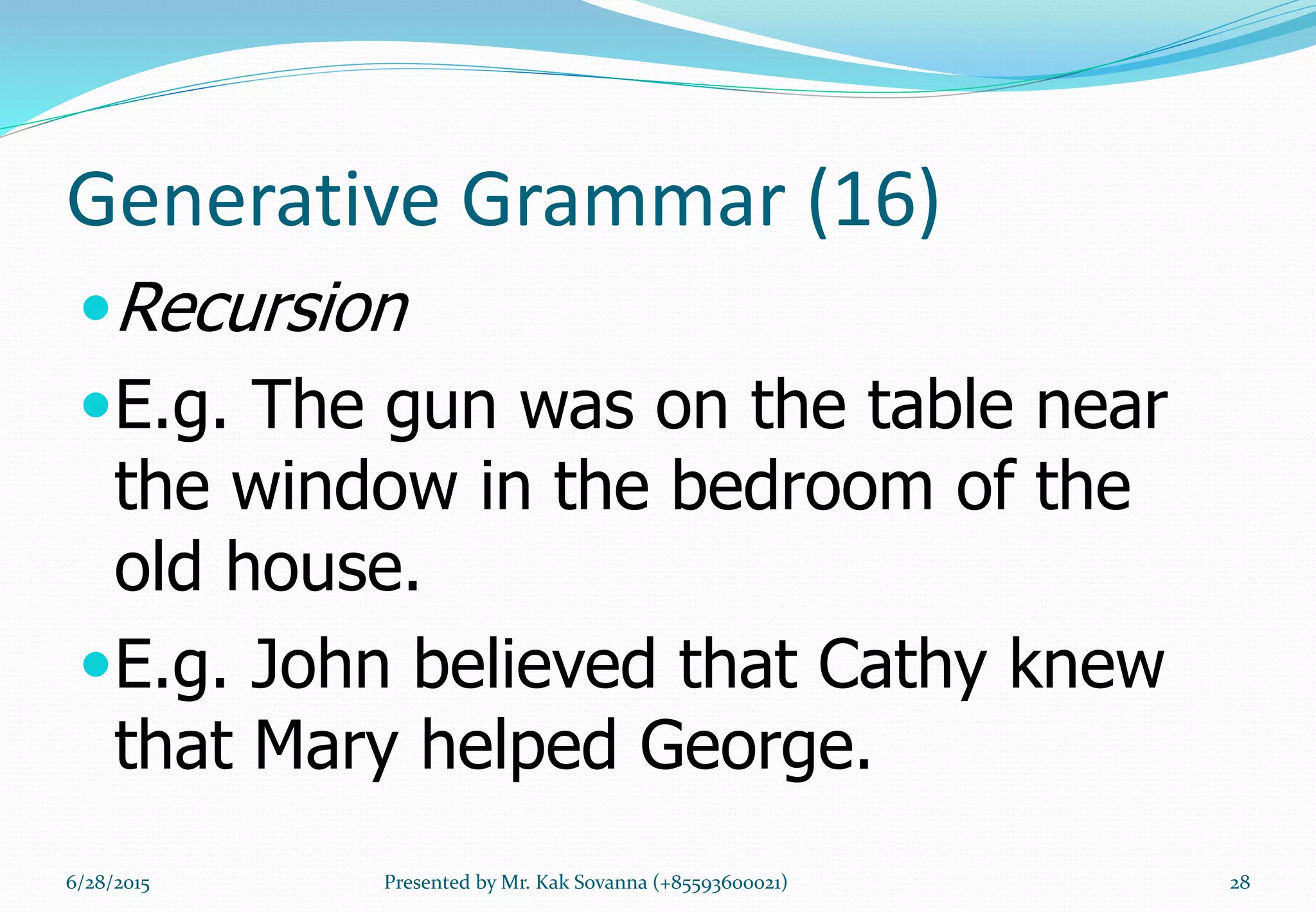 Generative Grammar (16)
Recursion
E.g. The gun was on the table near
the window in the bedroom of the
old house.
E.g. John believed that Cathy knew
that Mary helped George.
6/28/2015 Presented by Mr. Kak Sovanna (+85593600021) 28
 