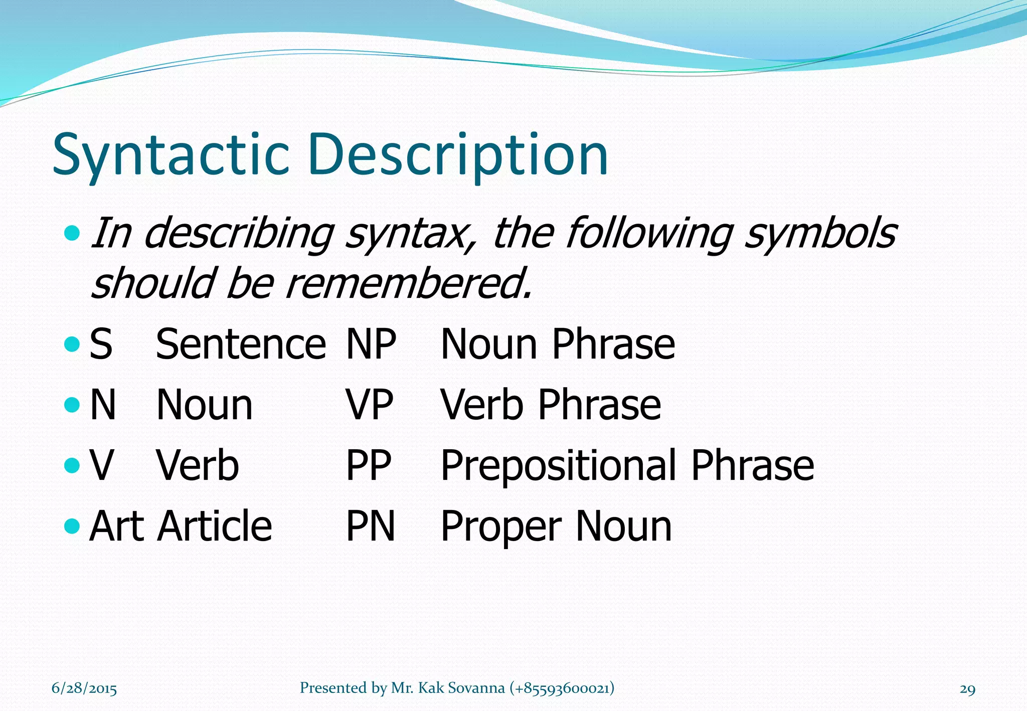 Syntactic Description
 In describing syntax, the following symbols
should be remembered.
 S Sentence NP Noun Phrase
 N Noun VP Verb Phrase
 V Verb PP Prepositional Phrase
 Art Article PN Proper Noun
6/28/2015 Presented by Mr. Kak Sovanna (+85593600021) 29
 