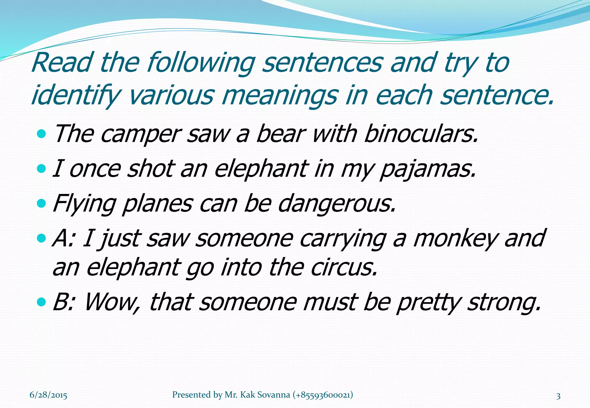 Read the following sentences and try to
identify various meanings in each sentence.
 The camper saw a bear with binoculars.
 I once shot an elephant in my pajamas.
 Flying planes can be dangerous.
 A: I just saw someone carrying a monkey and
an elephant go into the circus.
 B: Wow, that someone must be pretty strong.
6/28/2015 3Presented by Mr. Kak Sovanna (+85593600021)
 