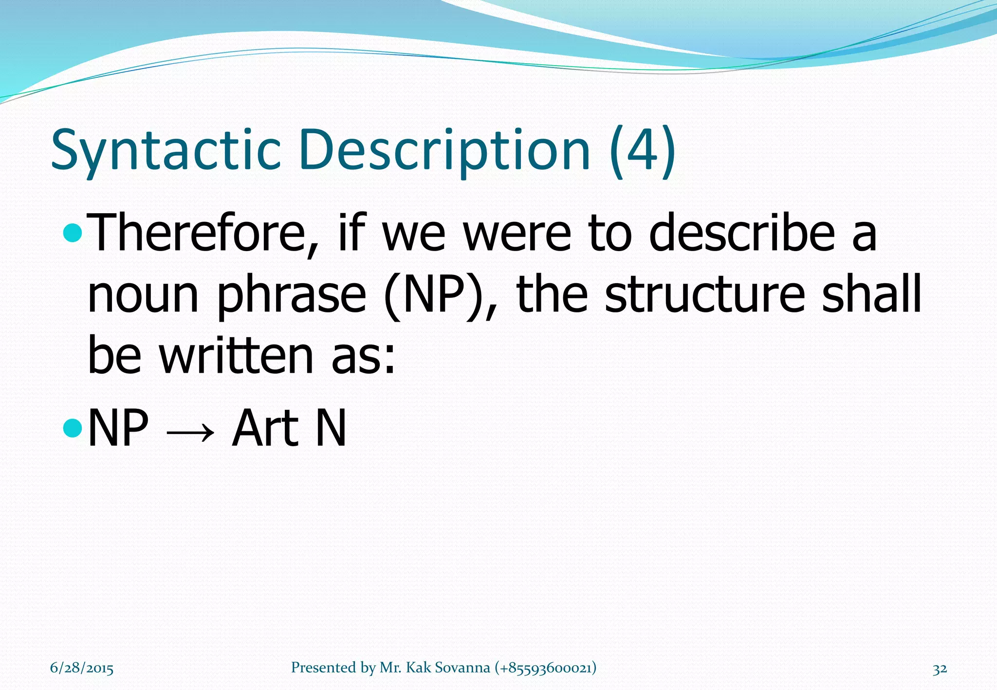 Syntactic Description (4)
Therefore, if we were to describe a
noun phrase (NP), the structure shall
be written as:
NP → Art N
6/28/2015 Presented by Mr. Kak Sovanna (+85593600021) 32
 