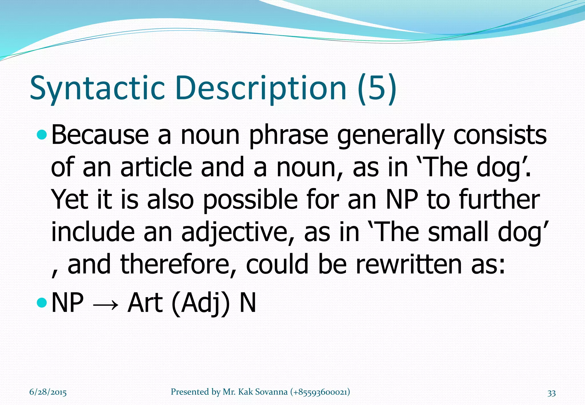 Syntactic Description (5)
Because a noun phrase generally consists
of an article and a noun, as in ‘The dog’.
Yet it is also possible for an NP to further
include an adjective, as in ‘The small dog’
, and therefore, could be rewritten as:
NP → Art (Adj) N
6/28/2015 Presented by Mr. Kak Sovanna (+85593600021) 33
 