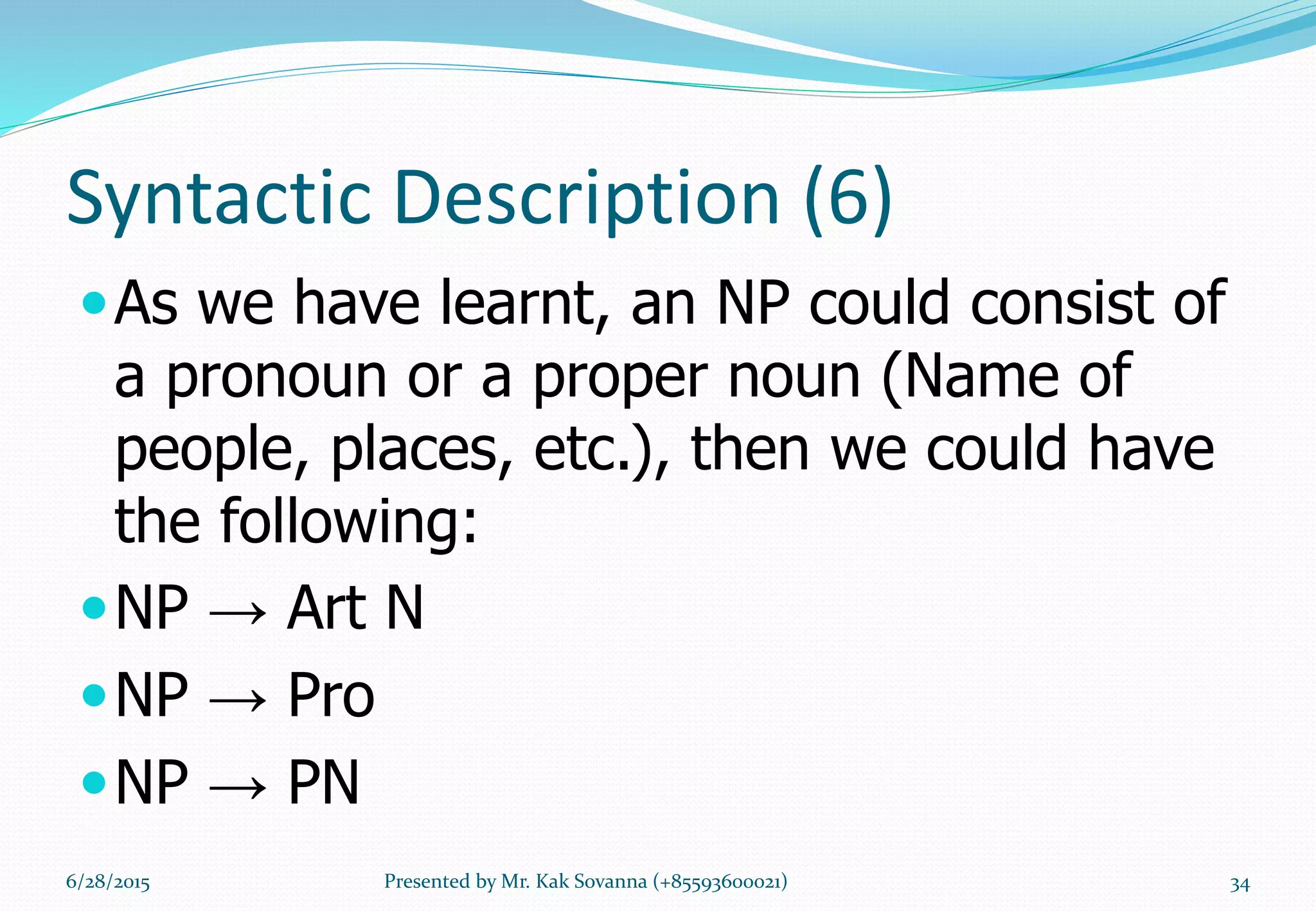 Syntactic Description (6)
As we have learnt, an NP could consist of
a pronoun or a proper noun (Name of
people, places, etc.), then we could have
the following:
NP → Art N
NP → Pro
NP → PN
6/28/2015 Presented by Mr. Kak Sovanna (+85593600021) 34
 