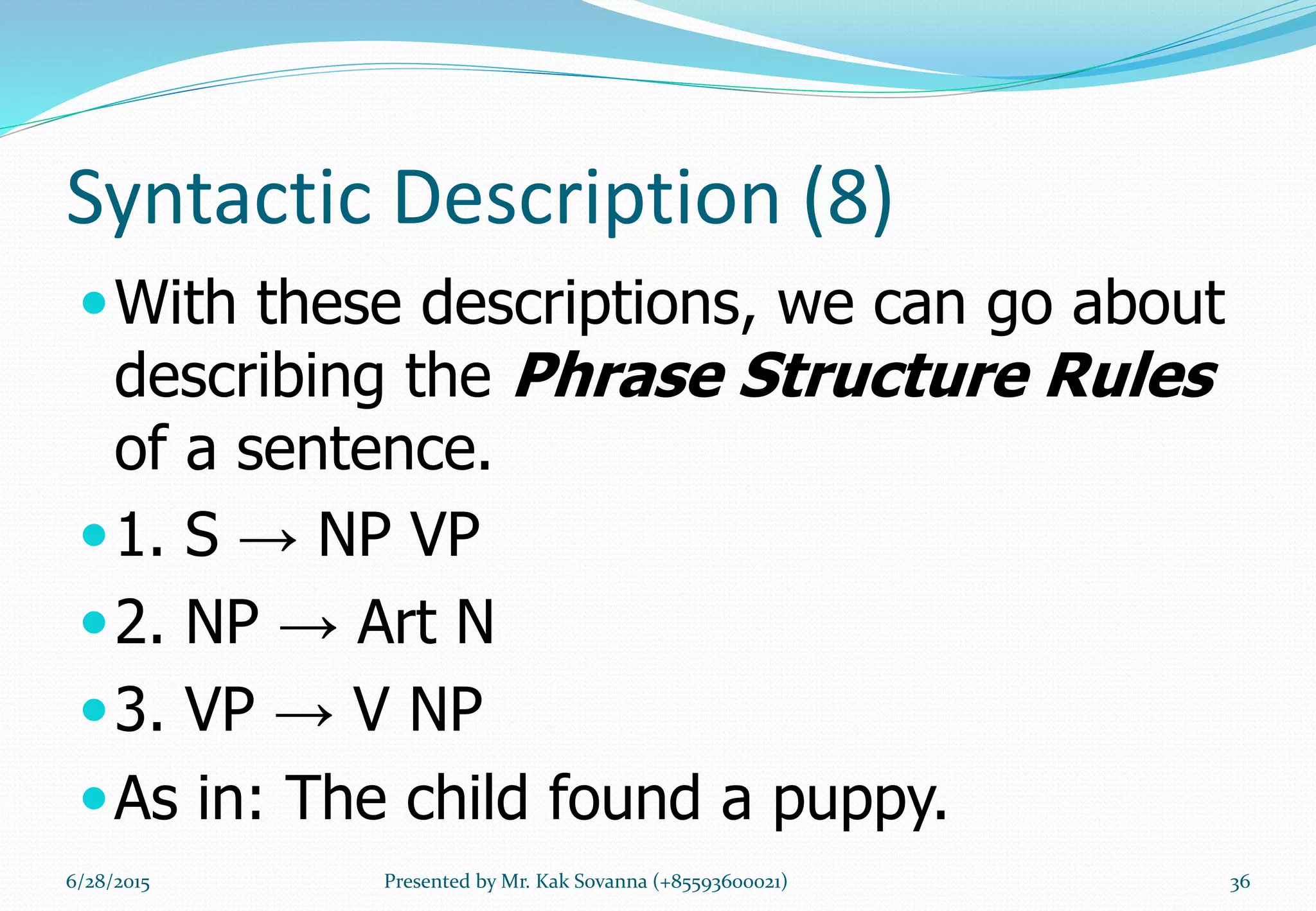 Syntactic Description (8)
With these descriptions, we can go about
describing the Phrase Structure Rules
of a sentence.
1. S → NP VP
2. NP → Art N
3. VP → V NP
As in: The child found a puppy.
6/28/2015 Presented by Mr. Kak Sovanna (+85593600021) 36
 