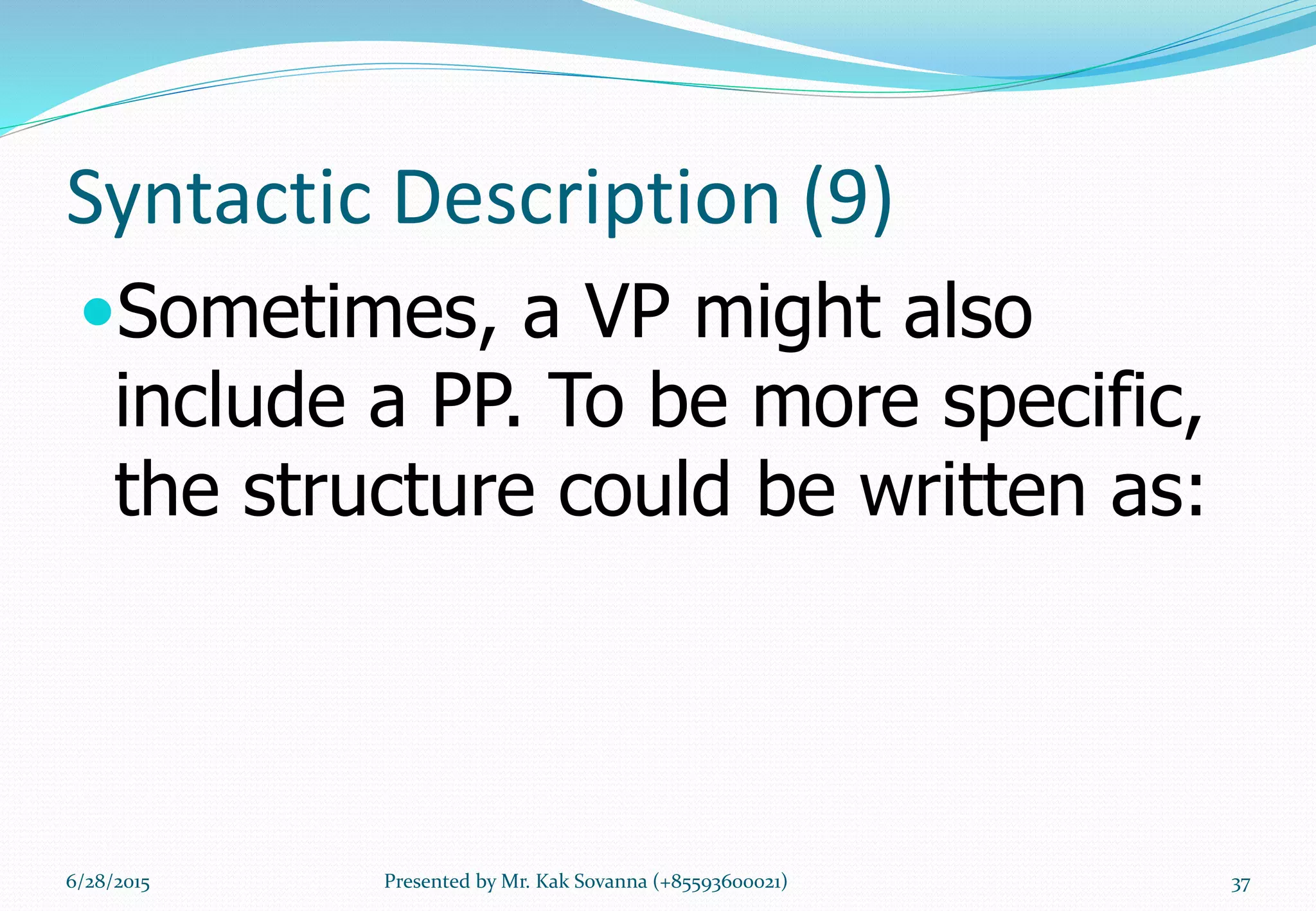 Syntactic Description (9)
Sometimes, a VP might also
include a PP. To be more specific,
the structure could be written as:
6/28/2015 Presented by Mr. Kak Sovanna (+85593600021) 37
 