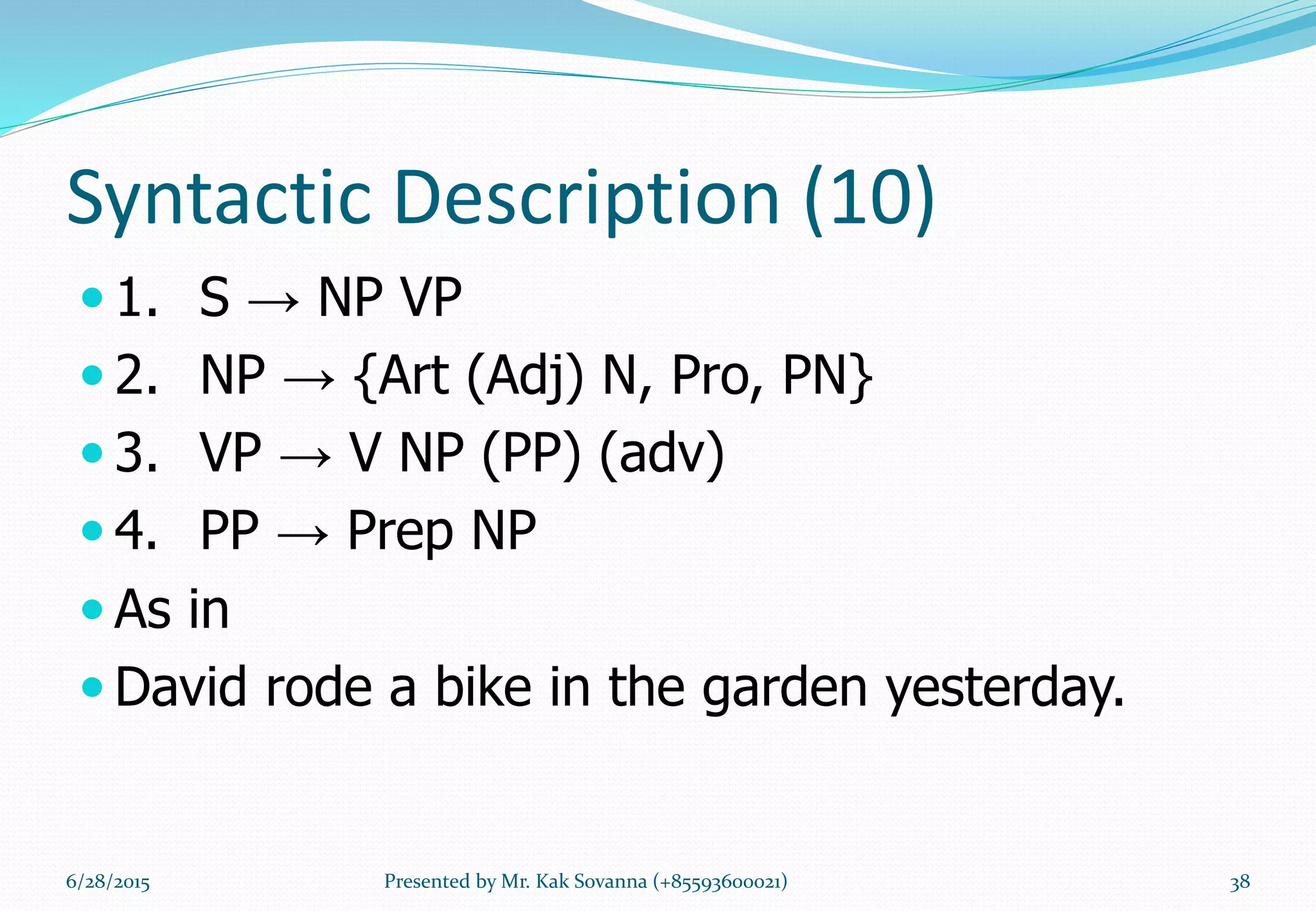 Syntactic Description (10)
 1. S → NP VP
 2. NP → {Art (Adj) N, Pro, PN}
 3. VP → V NP (PP) (adv)
 4. PP → Prep NP
 As in
 David rode a bike in the garden yesterday.
6/28/2015 Presented by Mr. Kak Sovanna (+85593600021) 38
 