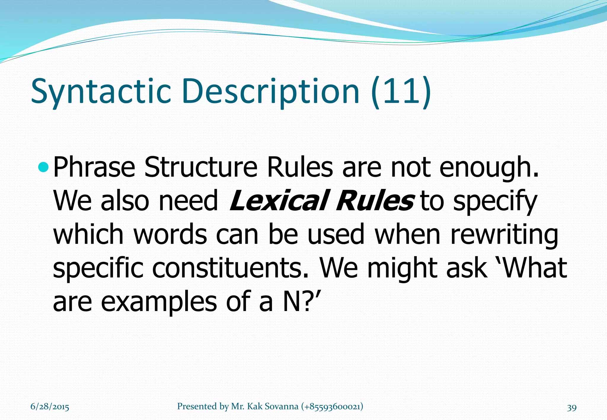 Syntactic Description (11)
Phrase Structure Rules are not enough.
We also need Lexical Rules to specify
which words can be used when rewriting
specific constituents. We might ask ‘What
are examples of a N?’
6/28/2015 Presented by Mr. Kak Sovanna (+85593600021) 39
 