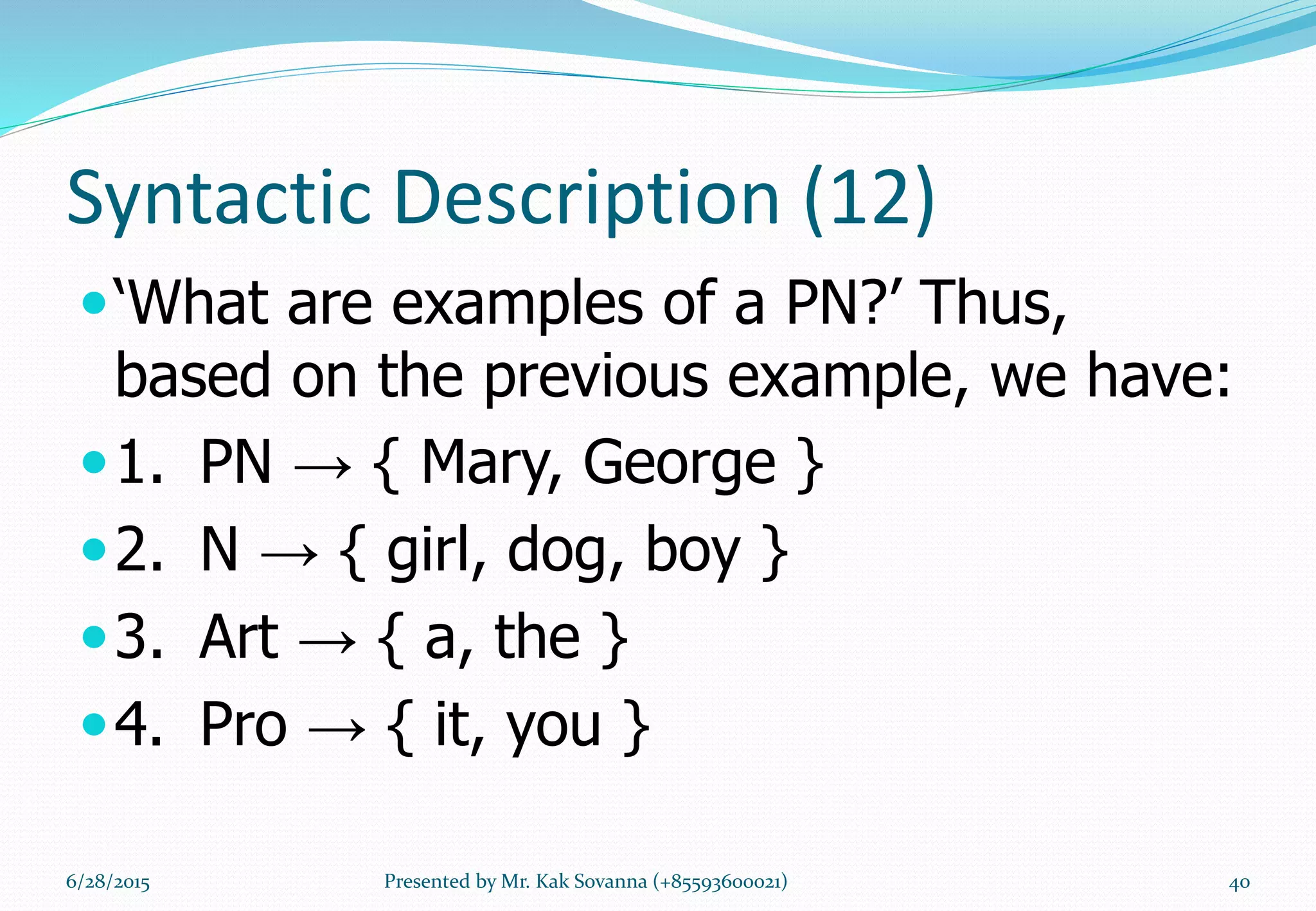 Syntactic Description (12)
‘What are examples of a PN?’ Thus,
based on the previous example, we have:
1. PN → { Mary, George }
2. N → { girl, dog, boy }
3. Art → { a, the }
4. Pro → { it, you }
6/28/2015 Presented by Mr. Kak Sovanna (+85593600021) 40
 