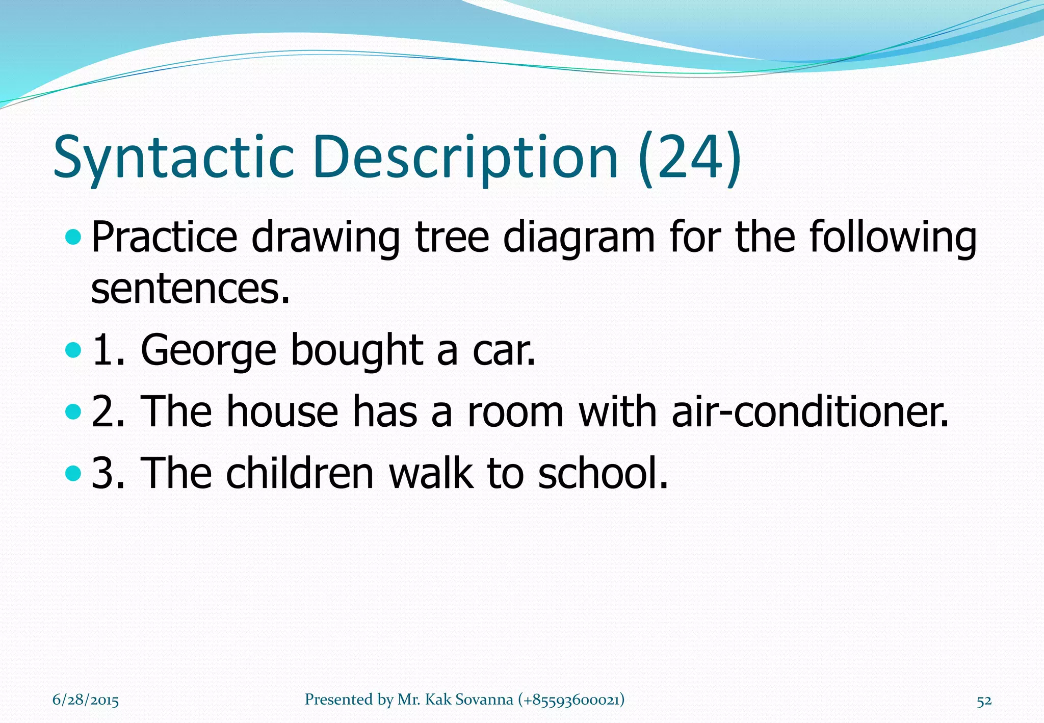 Syntactic Description (24)
 Practice drawing tree diagram for the following
sentences.
 1. George bought a car.
 2. The house has a room with air-conditioner.
 3. The children walk to school.
6/28/2015 Presented by Mr. Kak Sovanna (+85593600021) 52
 
