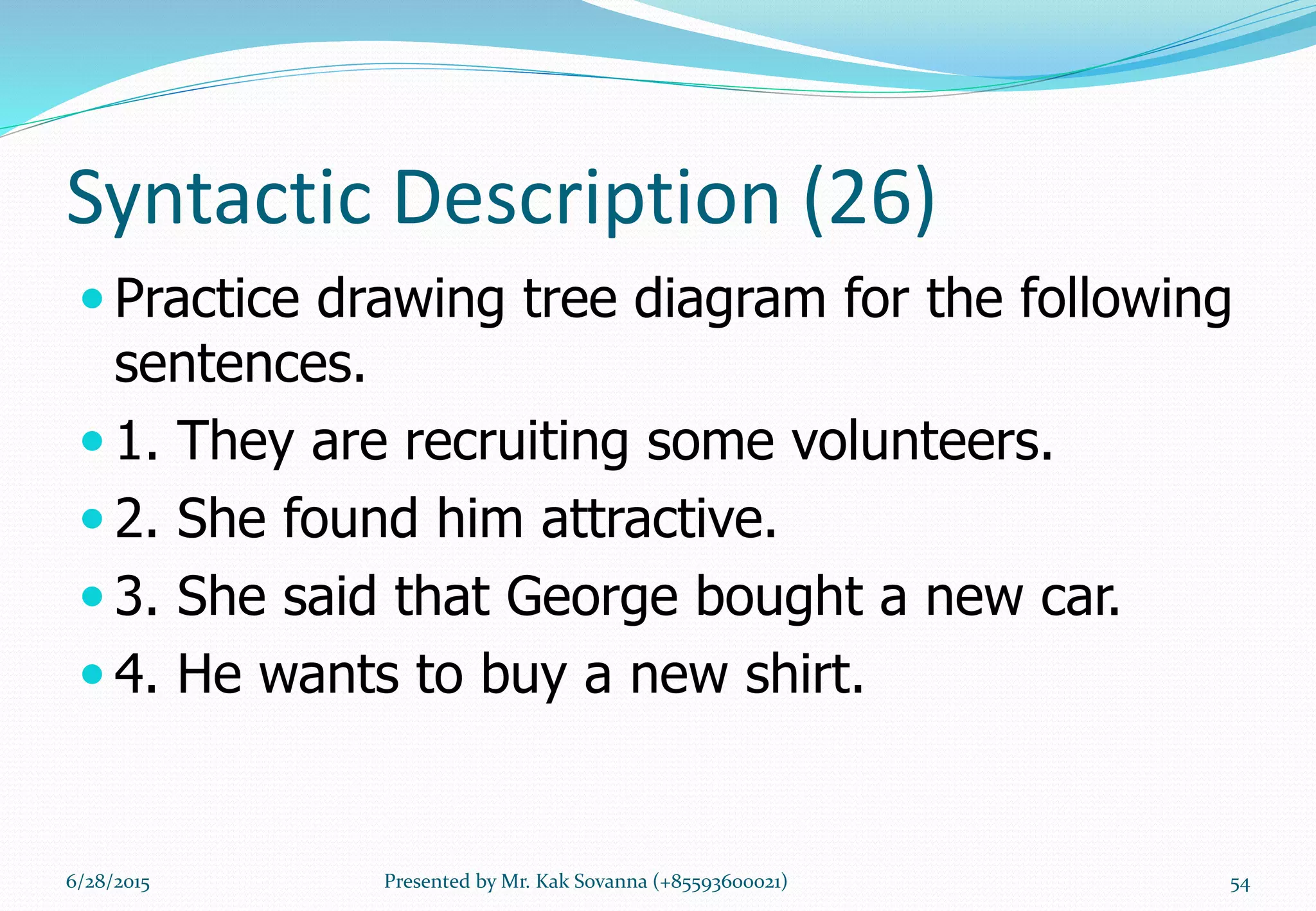 Syntactic Description (26)
 Practice drawing tree diagram for the following
sentences.
 1. They are recruiting some volunteers.
 2. She found him attractive.
 3. She said that George bought a new car.
 4. He wants to buy a new shirt.
6/28/2015 Presented by Mr. Kak Sovanna (+85593600021) 54
 