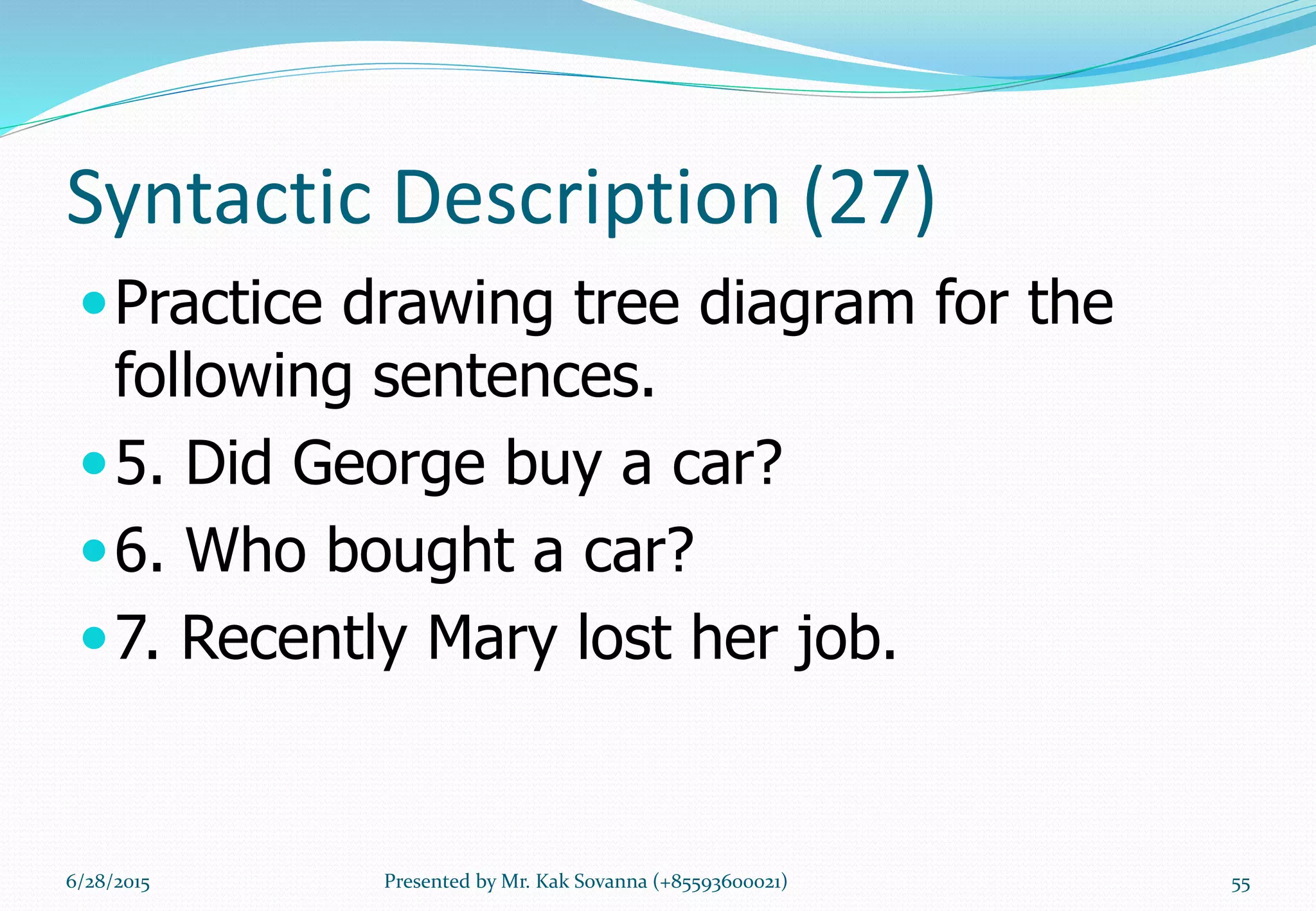 Syntactic Description (27)
Practice drawing tree diagram for the
following sentences.
5. Did George buy a car?
6. Who bought a car?
7. Recently Mary lost her job.
6/28/2015 Presented by Mr. Kak Sovanna (+85593600021) 55
 