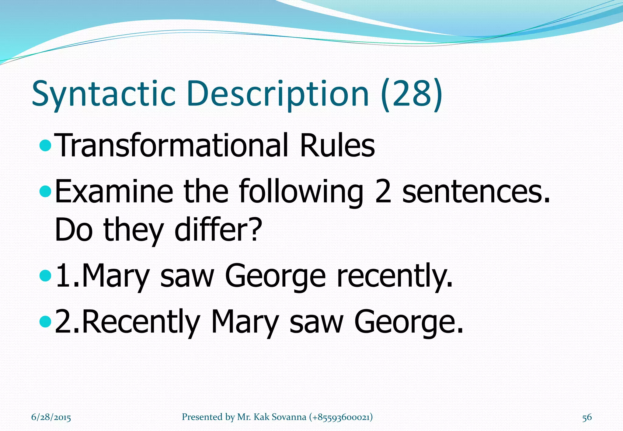 Syntactic Description (28)
Transformational Rules
Examine the following 2 sentences.
Do they differ?
1.Mary saw George recently.
2.Recently Mary saw George.
6/28/2015 Presented by Mr. Kak Sovanna (+85593600021) 56
 