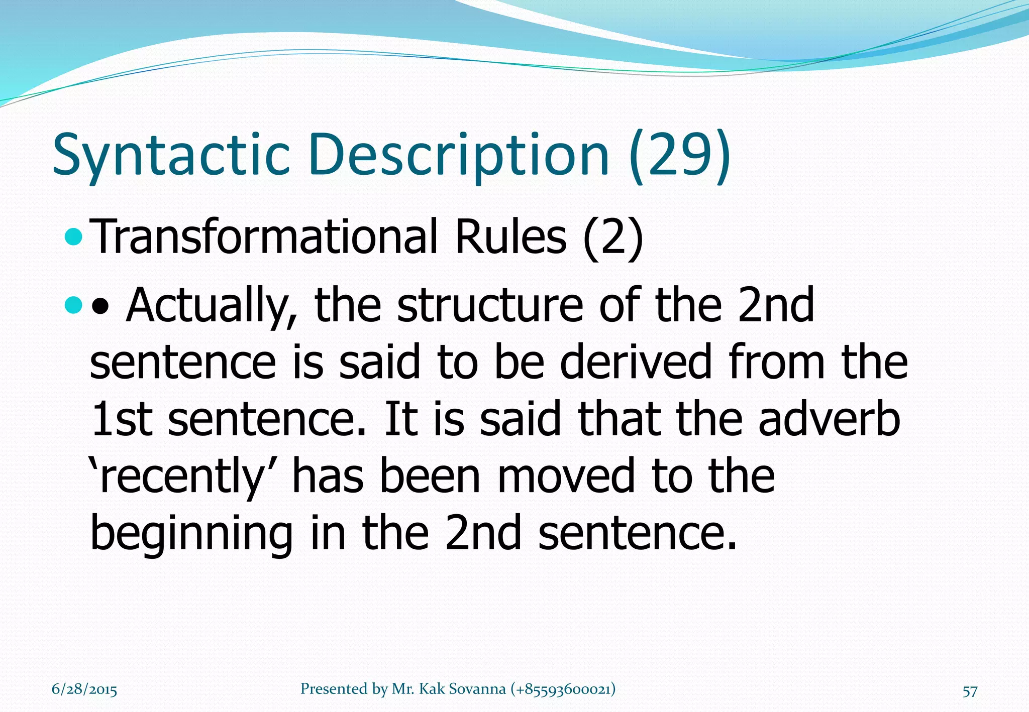 Syntactic Description (29)
Transformational Rules (2)
• Actually, the structure of the 2nd
sentence is said to be derived from the
1st sentence. It is said that the adverb
‘recently’ has been moved to the
beginning in the 2nd sentence.
6/28/2015 Presented by Mr. Kak Sovanna (+85593600021) 57
 