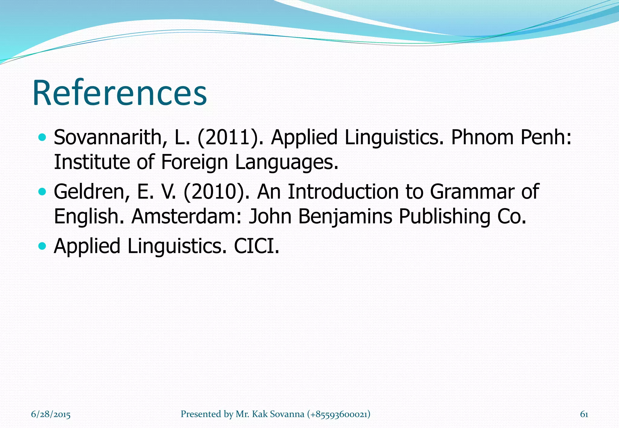 References
 Sovannarith, L. (2011). Applied Linguistics. Phnom Penh:
Institute of Foreign Languages.
 Geldren, E. V. (2010). An Introduction to Grammar of
English. Amsterdam: John Benjamins Publishing Co.
 Applied Linguistics. CICI.
6/28/2015 Presented by Mr. Kak Sovanna (+85593600021) 61
 
