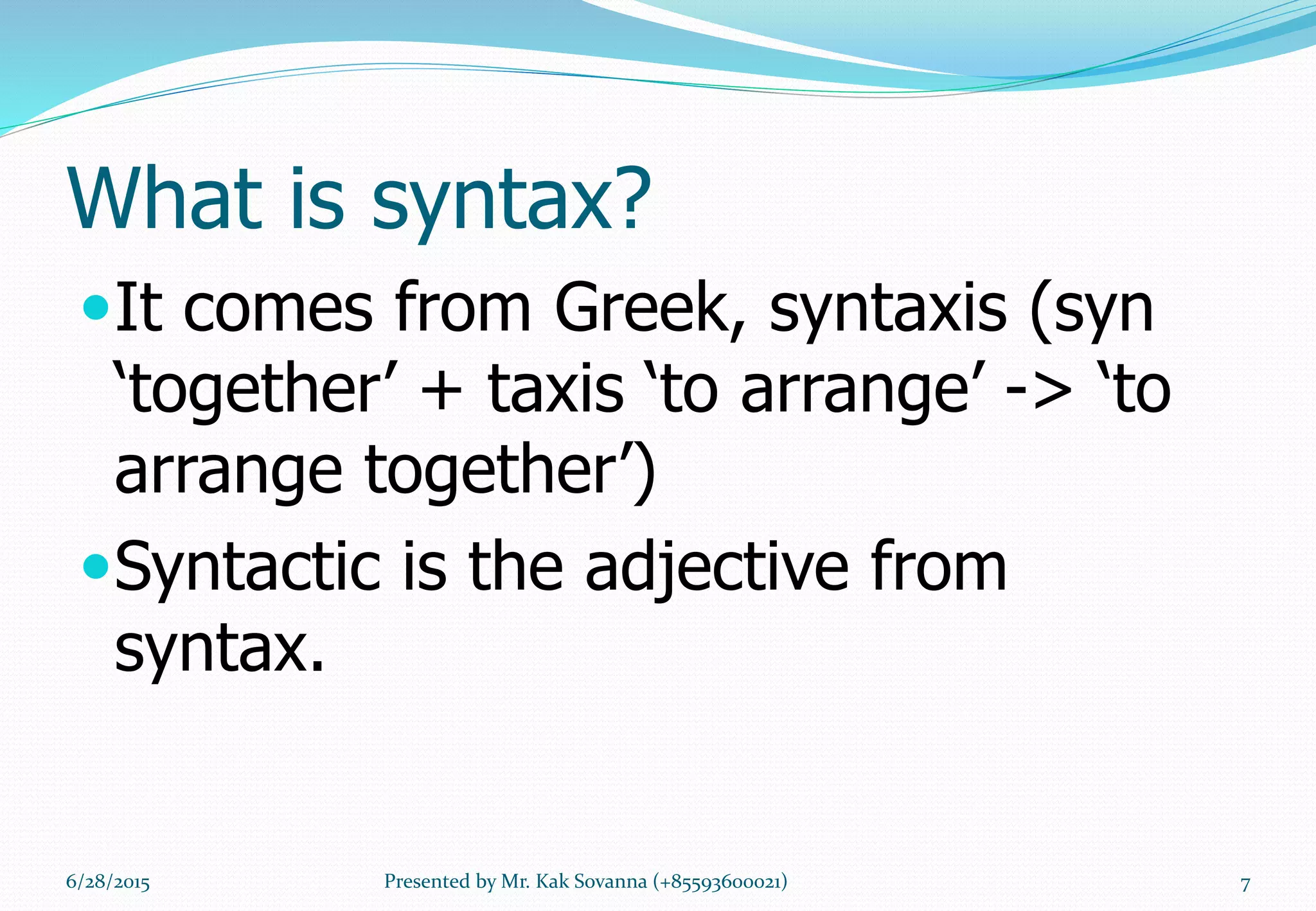 What is syntax?
It comes from Greek, syntaxis (syn
‘together’ + taxis ‘to arrange’ -> ‘to
arrange together’)
Syntactic is the adjective from
syntax.
6/28/2015 7Presented by Mr. Kak Sovanna (+85593600021)
 