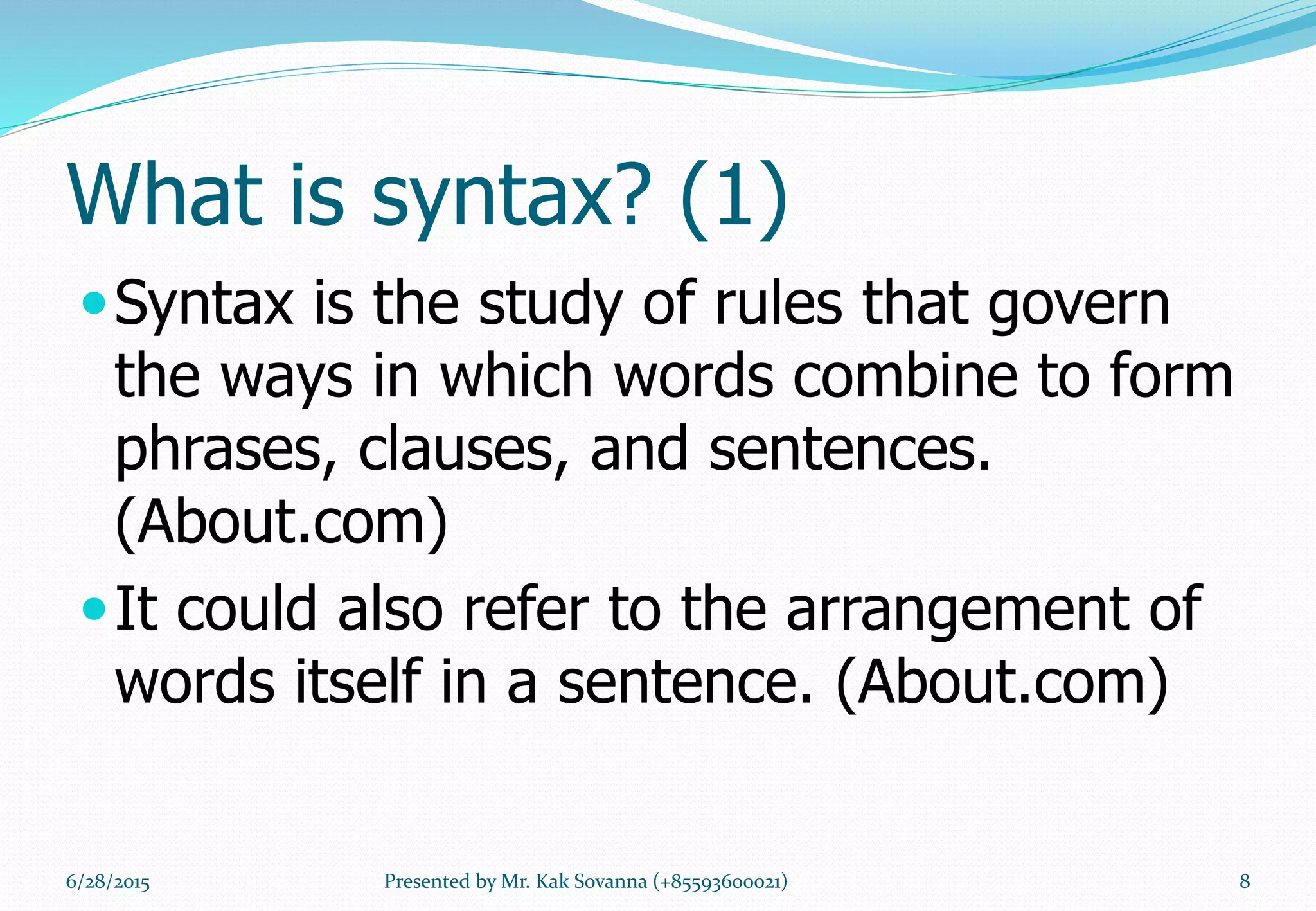 What is syntax? (1)
Syntax is the study of rules that govern
the ways in which words combine to form
phrases, clauses, and sentences.
(About.com)
It could also refer to the arrangement of
words itself in a sentence. (About.com)
6/28/2015 8Presented by Mr. Kak Sovanna (+85593600021)
 