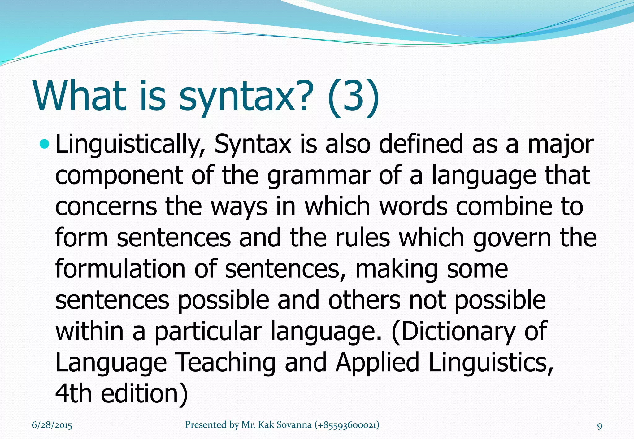 What is syntax? (3)
 Linguistically, Syntax is also defined as a major
component of the grammar of a language that
concerns the ways in which words combine to
form sentences and the rules which govern the
formulation of sentences, making some
sentences possible and others not possible
within a particular language. (Dictionary of
Language Teaching and Applied Linguistics,
4th edition)
6/28/2015 9Presented by Mr. Kak Sovanna (+85593600021)
 