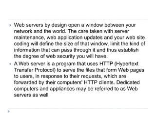  Web servers by design open a window between your
network and the world. The care taken with server
maintenance, web application updates and your web site
coding will define the size of that window, limit the kind of
information that can pass through it and thus establish
the degree of web security you will have.
 A Web server is a program that uses HTTP (Hypertext
Transfer Protocol) to serve the files that form Web pages
to users, in response to their requests, which are
forwarded by their computers' HTTP clients. Dedicated
computers and appliances may be referred to as Web
servers as well
 