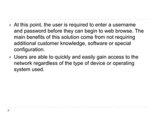  At this point, the user is required to enter a username
and password before they can begin to web browse. The
main benefits of this solution come from not requiring
additional customer knowledge, software or special
configuration.
 Users are able to quickly and easily gain access to the
network regardless of the type of device or operating
system used.
 