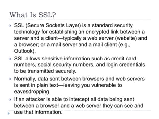 What Is SSL?
 SSL (Secure Sockets Layer) is a standard security
technology for establishing an encrypted link between a
server and a client—typically a web server (website) and
a browser; or a mail server and a mail client (e.g.,
Outlook).
 SSL allows sensitive information such as credit card
numbers, social security numbers, and login credentials
to be transmitted securely.
 Normally, data sent between browsers and web servers
is sent in plain text—leaving you vulnerable to
eavesdropping.
 If an attacker is able to intercept all data being sent
between a browser and a web server they can see and
use that information.
 