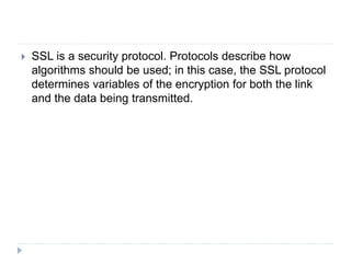  SSL is a security protocol. Protocols describe how
algorithms should be used; in this case, the SSL protocol
determines variables of the encryption for both the link
and the data being transmitted.
 