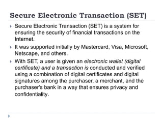 Secure Electronic Transaction (SET)
 Secure Electronic Transaction (SET) is a system for
ensuring the security of financial transactions on the
Internet.
 It was supported initially by Mastercard, Visa, Microsoft,
Netscape, and others.
 With SET, a user is given an electronic wallet (digital
certificate) and a transaction is conducted and verified
using a combination of digital certificates and digital
signatures among the purchaser, a merchant, and the
purchaser's bank in a way that ensures privacy and
confidentiality.
 