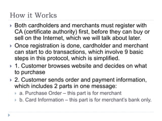 How it Works
 Both cardholders and merchants must register with
CA (certificate authority) first, before they can buy or
sell on the Internet, which we will talk about later.
 Once registration is done, cardholder and merchant
can start to do transactions, which involve 9 basic
steps in this protocol, which is simplified.
 1. Customer browses website and decides on what
to purchase
 2. Customer sends order and payment information,
which includes 2 parts in one message:
 a. Purchase Order – this part is for merchant
 b. Card Information – this part is for merchant’s bank only.
 