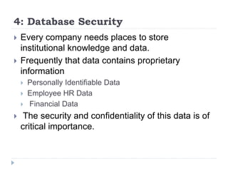 4: Database Security
 Every company needs places to store
institutional knowledge and data.
 Frequently that data contains proprietary
information
 Personally Identifiable Data
 Employee HR Data
 Financial Data
 The security and confidentiality of this data is of
critical importance.
 
