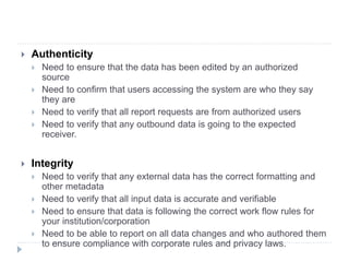  Authenticity
 Need to ensure that the data has been edited by an authorized
source
 Need to confirm that users accessing the system are who they say
they are
 Need to verify that all report requests are from authorized users
 Need to verify that any outbound data is going to the expected
receiver.
 Integrity
 Need to verify that any external data has the correct formatting and
other metadata
 Need to verify that all input data is accurate and verifiable
 Need to ensure that data is following the correct work flow rules for
your institution/corporation
 Need to be able to report on all data changes and who authored them
to ensure compliance with corporate rules and privacy laws.
 