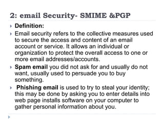 2: email Security- SMIME &PGP
 Definition:
 Email security refers to the collective measures used
to secure the access and content of an email
account or service. It allows an individual or
organization to protect the overall access to one or
more email addresses/accounts.
 Spam email you did not ask for and usually do not
want, usually used to persuade you to buy
something.
 Phishing email is used to try to steal your identity;
this may be done by asking you to enter details into
web page installs software on your computer to
gather personal information about you.
 