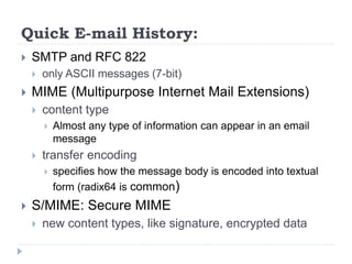 Quick E-mail History:
 SMTP and RFC 822
 only ASCII messages (7-bit)
 MIME (Multipurpose Internet Mail Extensions)
 content type
 Almost any type of information can appear in an email
message
 transfer encoding
 specifies how the message body is encoded into textual
form (radix64 is common)
 S/MIME: Secure MIME
 new content types, like signature, encrypted data
 