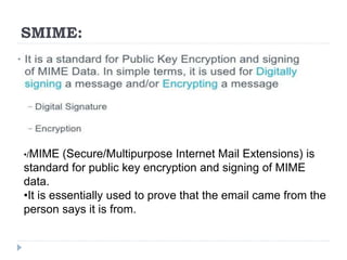 SMIME:
•/MIME (Secure/Multipurpose Internet Mail Extensions) is
standard for public key encryption and signing of MIME
data.
•It is essentially used to prove that the email came from the
person says it is from.
 