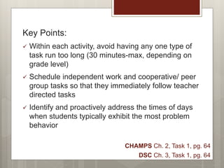 Key Points:
 Within each activity, avoid having any one type of
task run too long (30 minutes-max, depending on
grade level)
 Schedule independent work and cooperative/ peer
group tasks so that they immediately follow teacher
directed tasks
 Identify and proactively address the times of days
when students typically exhibit the most problem
behavior
CHAMPS Ch. 2, Task 1, pg. 64
DSC Ch. 3, Task 1, pg. 64
 