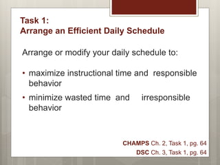 Task 1:
Arrange an Efficient Daily Schedule
Arrange or modify your daily schedule to:
• maximize instructional time and responsible
behavior
• minimize wasted time and irresponsible
behavior
CHAMPS Ch. 2, Task 1, pg. 64
DSC Ch. 3, Task 1, pg. 64
 