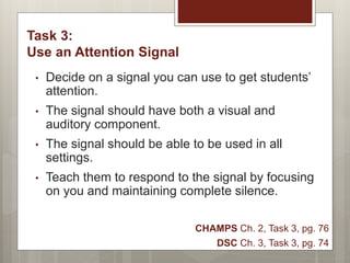 Task 3:
Use an Attention Signal
• Decide on a signal you can use to get students’
attention.
• The signal should have both a visual and
auditory component.
• The signal should be able to be used in all
settings.
• Teach them to respond to the signal by focusing
on you and maintaining complete silence.
CHAMPS Ch. 2, Task 3, pg. 76
DSC Ch. 3, Task 3, pg. 74
 