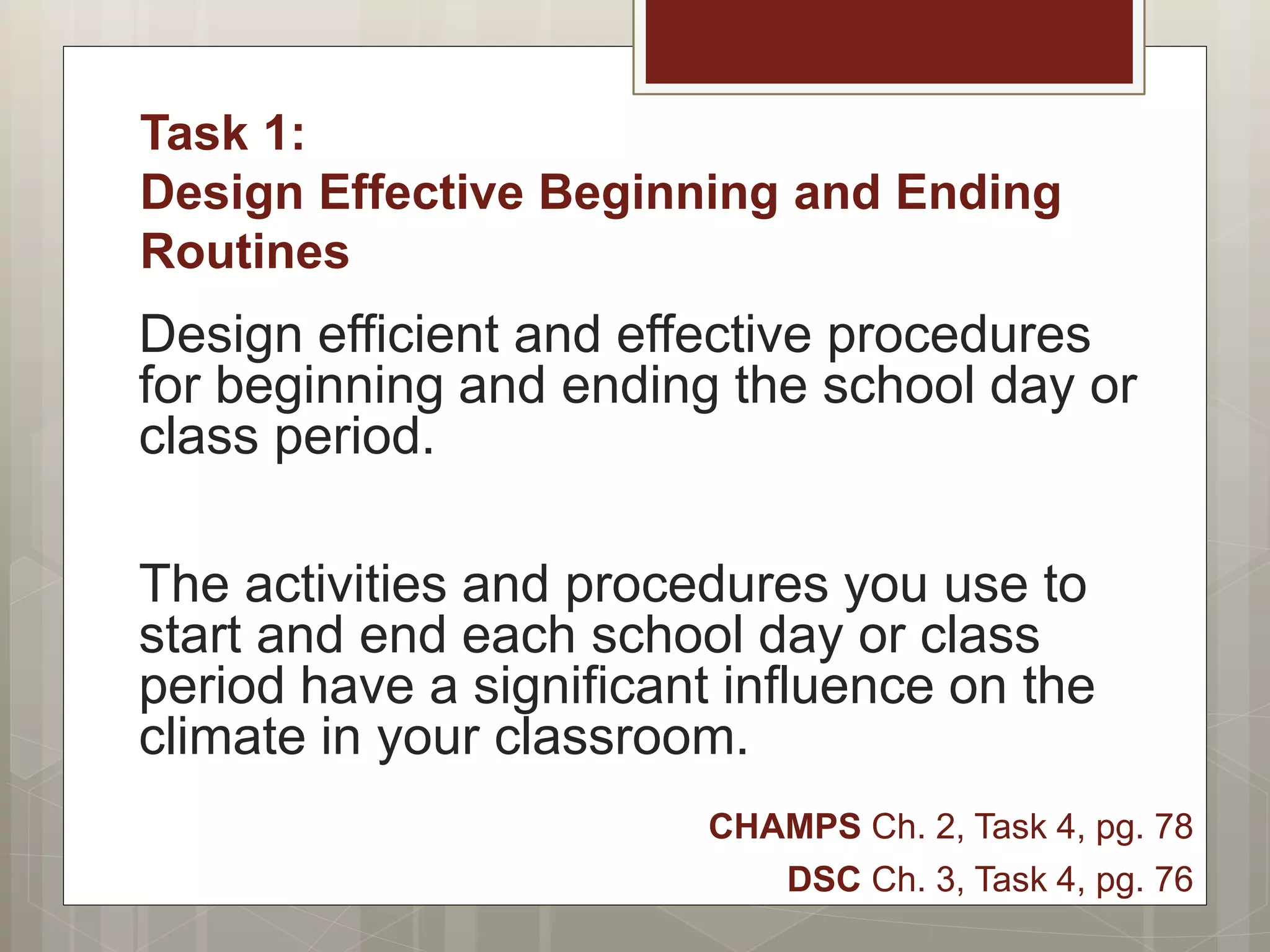 Task 1:
Design Effective Beginning and Ending
Routines
Design efficient and effective procedures
for beginning and ending the school day or
class period.
The activities and procedures you use to
start and end each school day or class
period have a significant influence on the
climate in your classroom.
CHAMPS Ch. 2, Task 4, pg. 78
DSC Ch. 3, Task 4, pg. 76