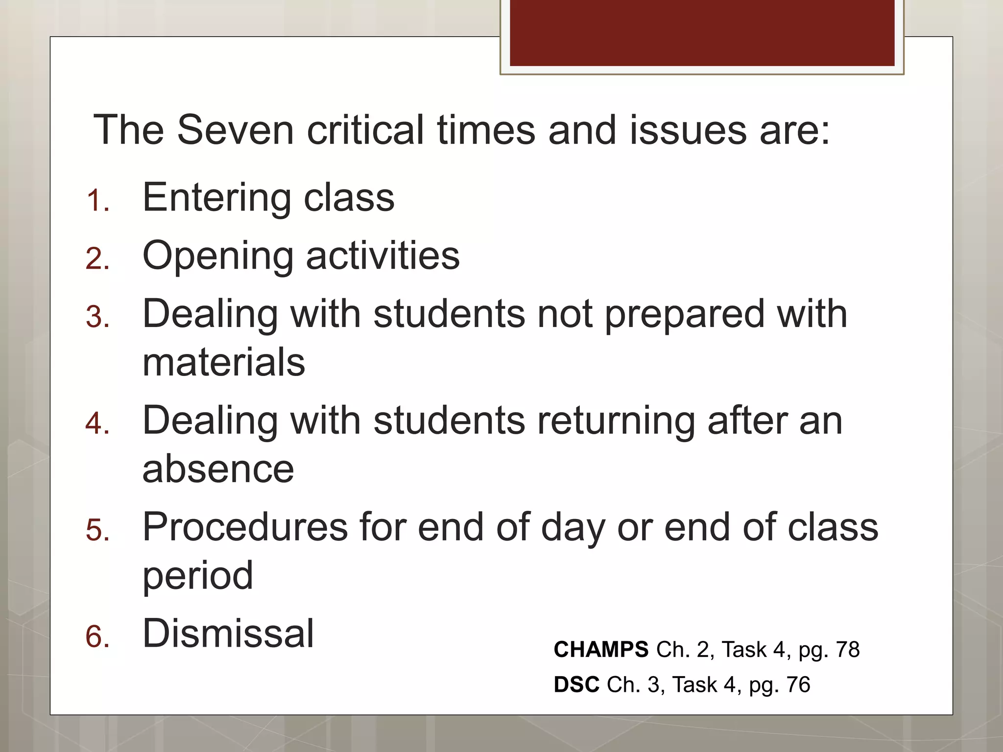 The Seven critical times and issues are:
1. Entering class
2. Opening activities
3. Dealing with students not prepared with
materials
4. Dealing with students returning after an
absence
5. Procedures for end of day or end of class
period
6. Dismissal CHAMPS Ch. 2, Task 4, pg. 78
DSC Ch. 3, Task 4, pg. 76